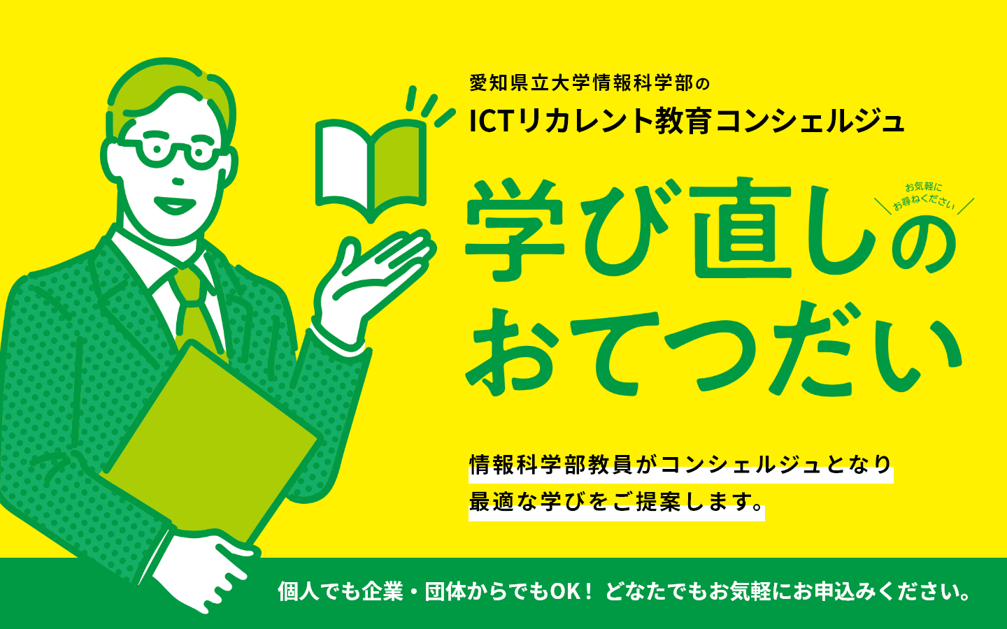愛知県立大学情報科学部のICTリカレント教育コンシェルジュ 学び直しのおてつだい 情報科学部教員がコンシェルジュとなり、最適な学びをご提案します。 個人でも企業・団体からでもOK! どなたでもお気軽にお申込みください。
